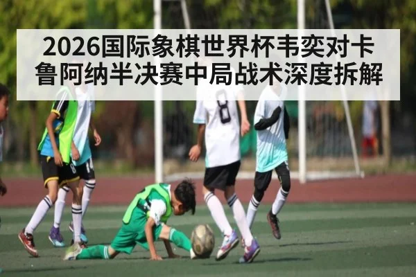 2026国际象棋世界杯韦奕对卡鲁阿纳半决赛中局战术深度拆解