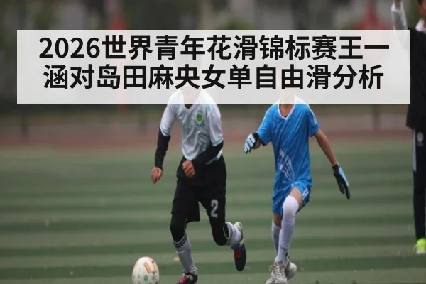 2026世界青年花滑锦标赛王一涵对岛田麻央女单自由滑分析